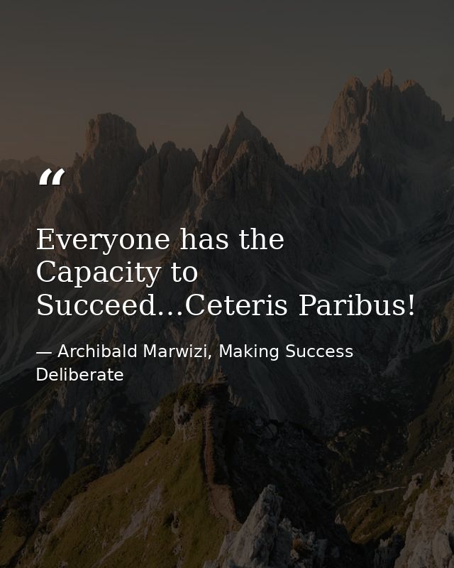 Everyone has the Capacity to Succeed…Ceteris Paribus! — Archibald Marwizi, Making Success Deliberate