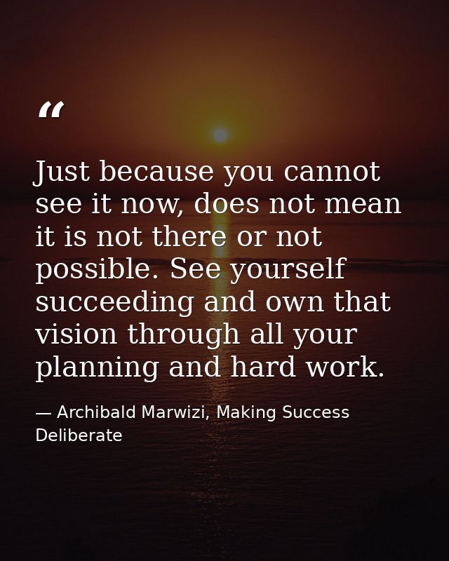 Just because you cannot see it now, does not mean it is not there or not possible. See yourself succeeding and own that  — Archibald Marwizi, Making Success Deliberate