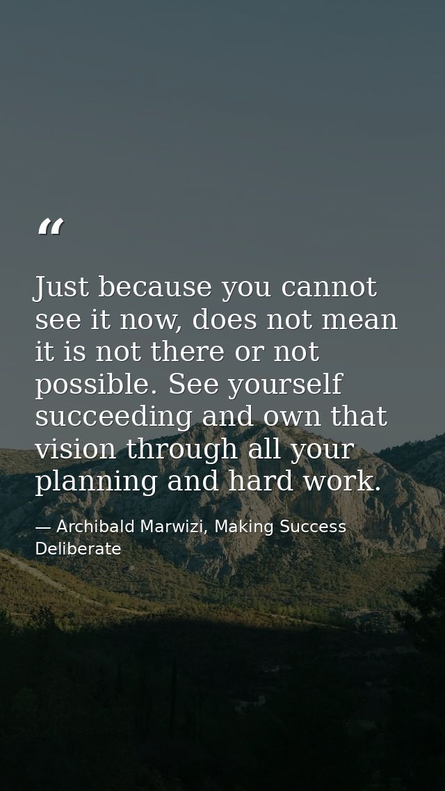 Just because you cannot see it now, does not mean it is not there or not possible. See yourself succeeding and own that  — Archibald Marwizi, Making Success Deliberate