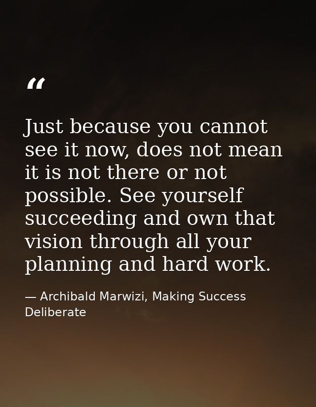 Just because you cannot see it now, does not mean it is not there or not possible. See yourself succeeding and own that  — Archibald Marwizi, Making Success Deliberate