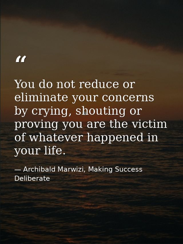 You do not reduce or eliminate your concerns by crying, shouting or proving you are the victim of whatever happened in y — Archibald Marwizi, Making Success Deliberate