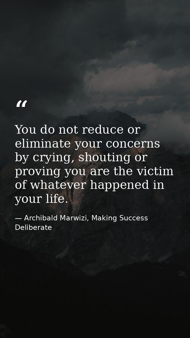 You do not reduce or eliminate your concerns by crying, shouting or proving you are the victim of whatever happened in y — Archibald Marwizi, Making Success Deliberate