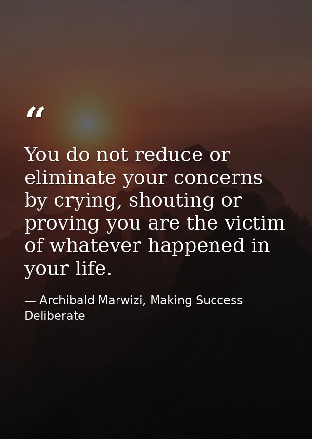 You do not reduce or eliminate your concerns by crying, shouting or proving you are the victim of whatever happened in y — Archibald Marwizi, Making Success Deliberate