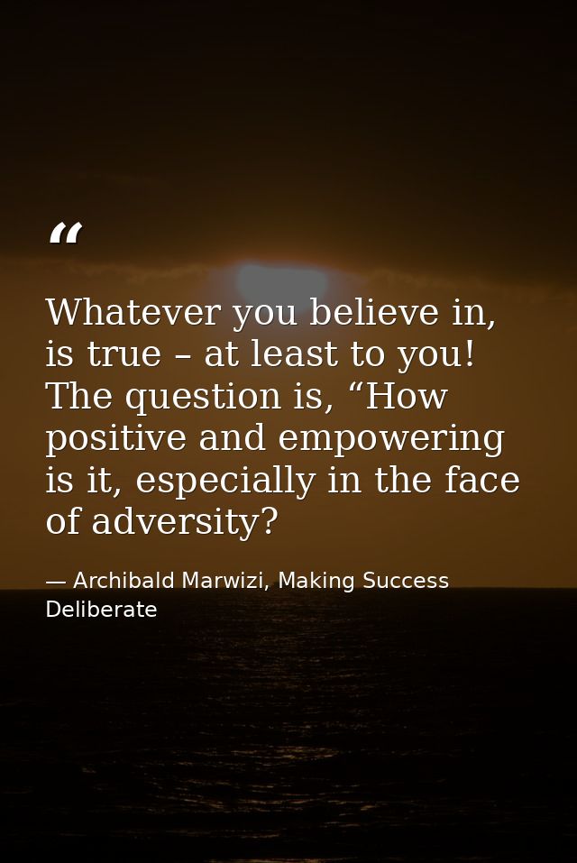 Whatever you believe in, is true – at least to you! The question is, “How positive and empowering is it, especially in t — Archibald Marwizi, Making Success Deliberate