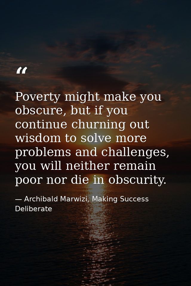 Poverty might make you obscure, but if you continue churning out wisdom to solve more problems and challenges, you will  — Archibald Marwizi, Making Success Deliberate