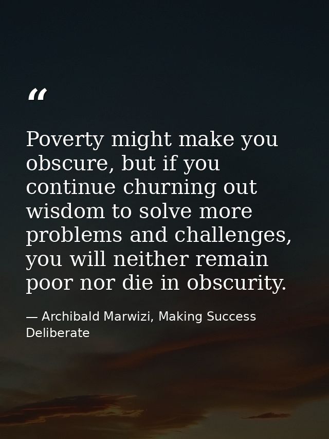 Poverty might make you obscure, but if you continue churning out wisdom to solve more problems and challenges, you will  — Archibald Marwizi, Making Success Deliberate