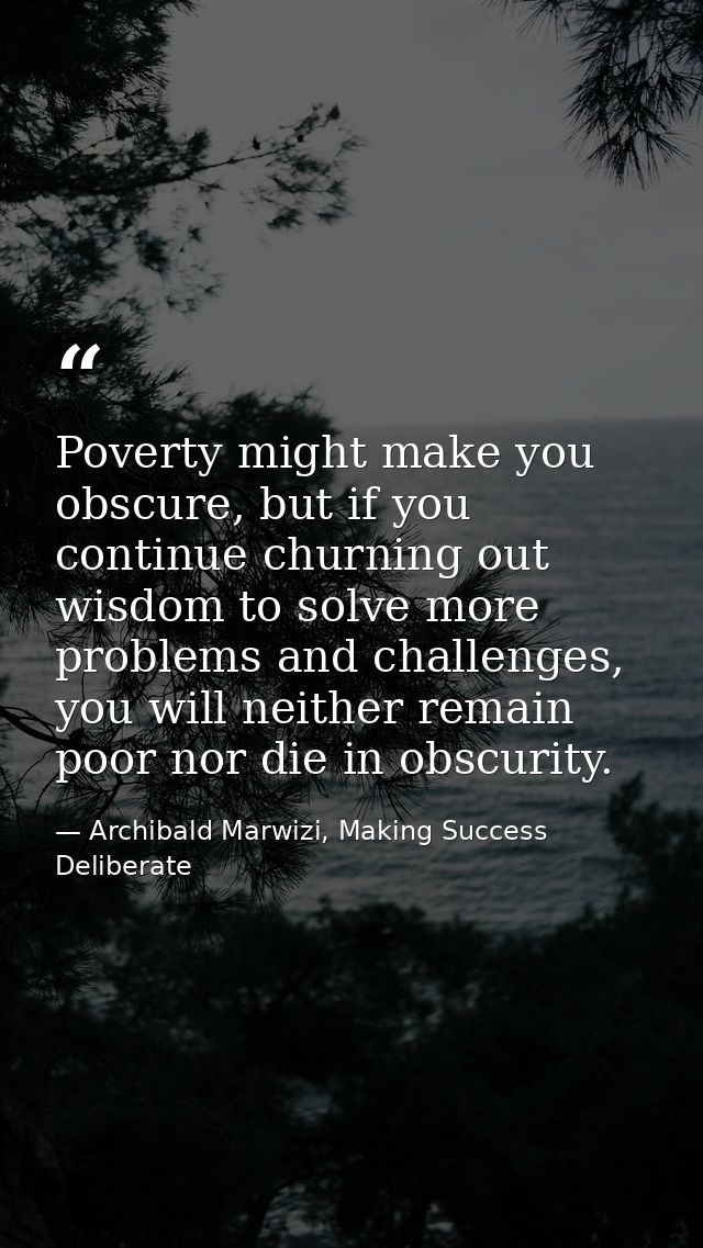 Poverty might make you obscure, but if you continue churning out wisdom to solve more problems and challenges, you will  — Archibald Marwizi, Making Success Deliberate