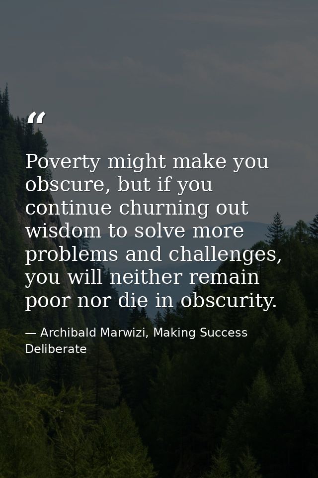 Poverty might make you obscure, but if you continue churning out wisdom to solve more problems and challenges, you will  — Archibald Marwizi, Making Success Deliberate