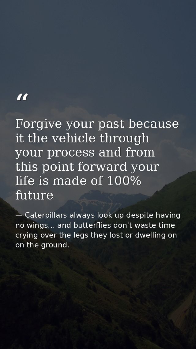 Forgive your past because it the vehicle through your process and from this point forward your life is made of 100% futu — Caterpillars always look up despite having no wings... and butterflies don't waste time crying over the legs they lost or dwelling on on the ground.