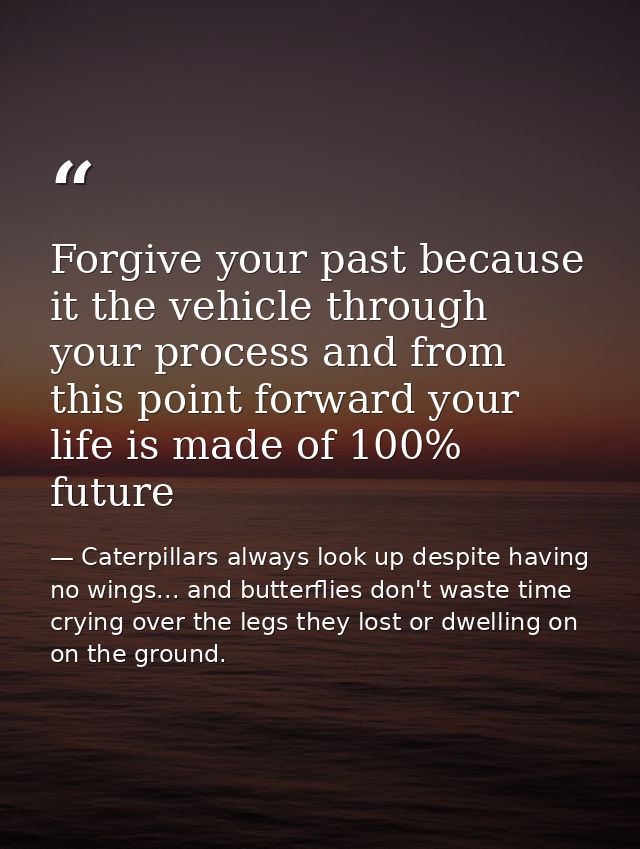 Forgive your past because it the vehicle through your process and from this point forward your life is made of 100% futu — Caterpillars always look up despite having no wings... and butterflies don't waste time crying over the legs they lost or dwelling on on the ground.