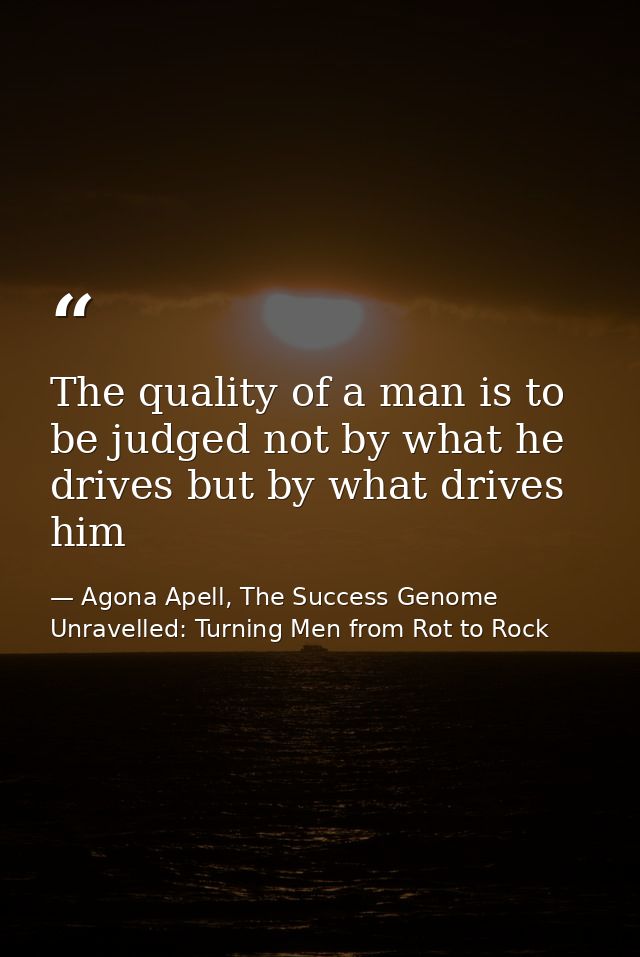 The quality of a man is to be judged not by what he drives but by what drives him — Agona Apell, The Success Genome Unravelled: Turning Men from Rot to Rock