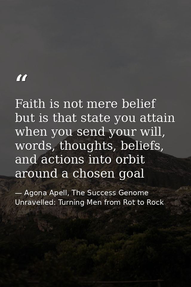 Faith is not mere belief but is that state you attain when you send your will, words, thoughts, beliefs, and actions int — Agona Apell, The Success Genome Unravelled: Turning Men from Rot to Rock
