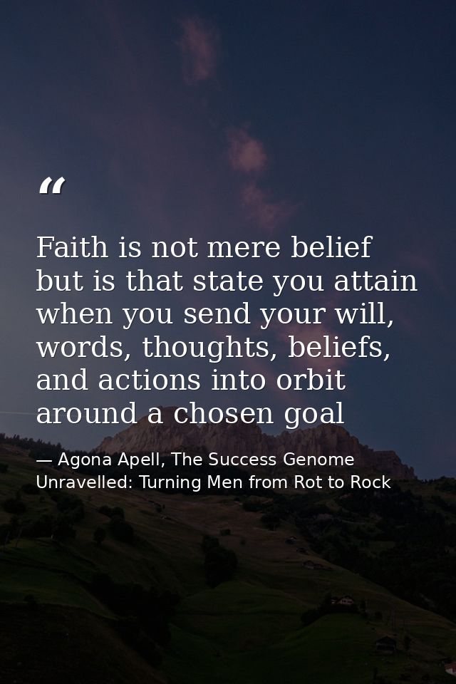 Faith is not mere belief but is that state you attain when you send your will, words, thoughts, beliefs, and actions int — Agona Apell, The Success Genome Unravelled: Turning Men from Rot to Rock