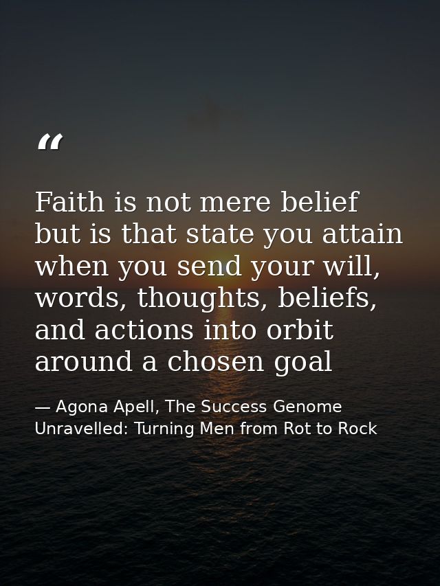 Faith is not mere belief but is that state you attain when you send your will, words, thoughts, beliefs, and actions int — Agona Apell, The Success Genome Unravelled: Turning Men from Rot to Rock