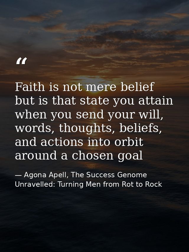 Faith is not mere belief but is that state you attain when you send your will, words, thoughts, beliefs, and actions int — Agona Apell, The Success Genome Unravelled: Turning Men from Rot to Rock