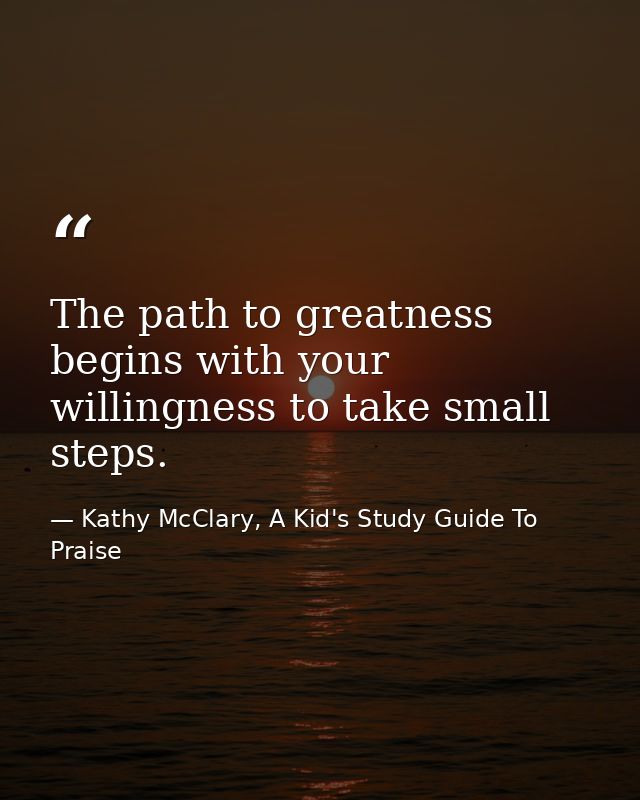 The path to greatness begins with your willingness to take small steps. — Kathy McClary, A Kid's Study Guide To Praise