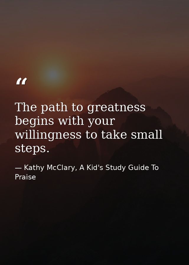 The path to greatness begins with your willingness to take small steps. — Kathy McClary, A Kid's Study Guide To Praise