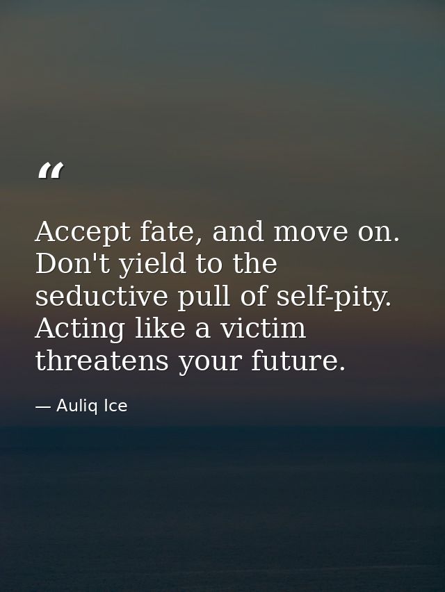 Accept fate, and move on. Don't yield to the seductive pull of self-pity. Acting like a victim threatens your future. — Auliq Ice