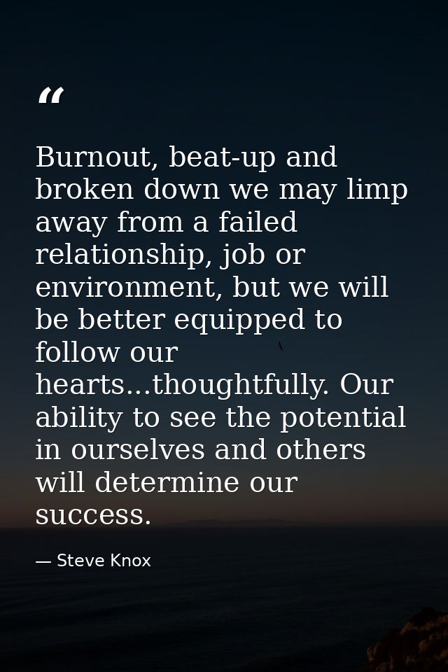 Burnout, beat-up and broken down we may limp away from a failed relationship, job or environment, but we will be better  — Steve Knox