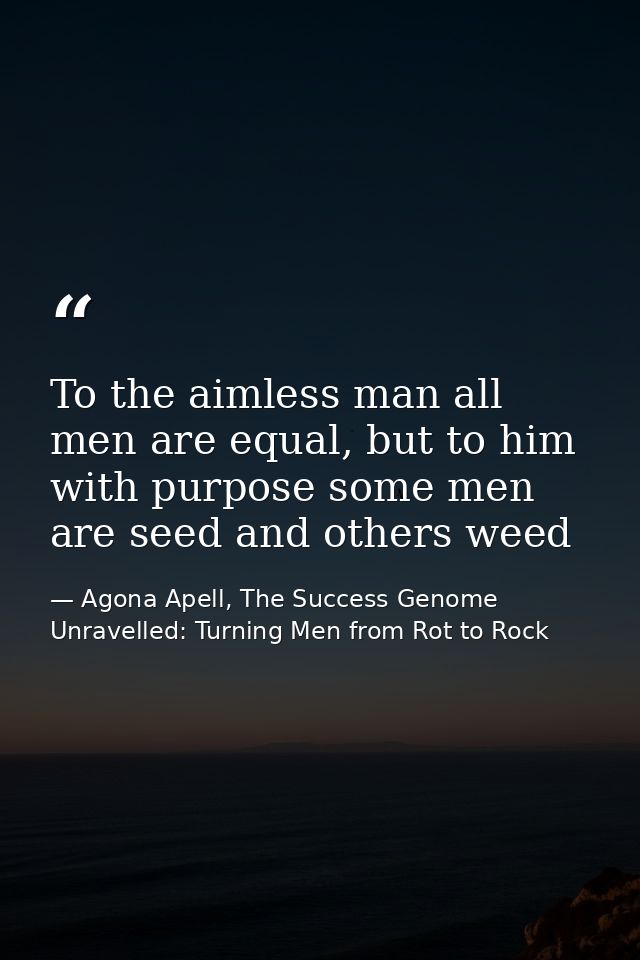 To the aimless man all men are equal, but to him with purpose some men are seed and others weed — Agona Apell, The Success Genome Unravelled: Turning Men from Rot to Rock