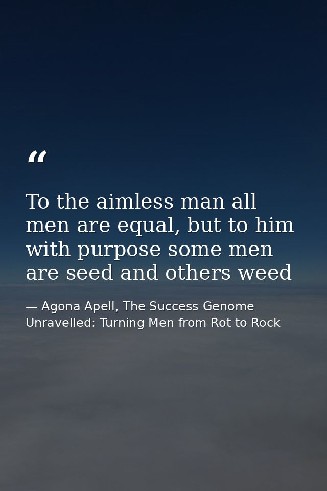 To the aimless man all men are equal, but to him with purpose some men are seed and others weed — Agona Apell, The Success Genome Unravelled: Turning Men from Rot to Rock