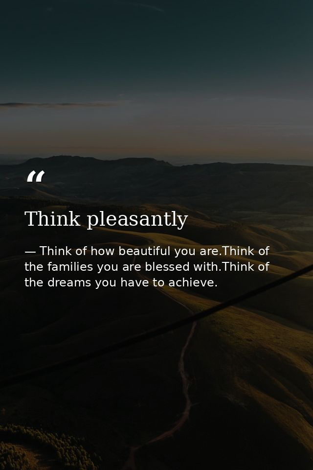 Think pleasantly — Think of how beautiful you are.Think of the families you are blessed with.Think of the dreams you have to achieve.