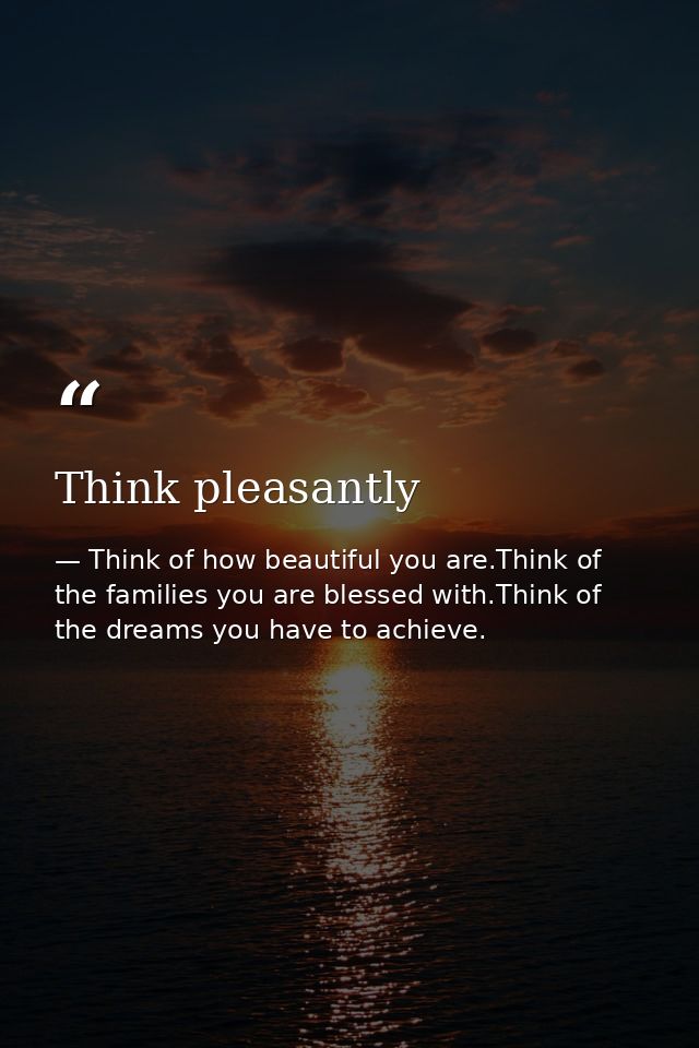 Think pleasantly — Think of how beautiful you are.Think of the families you are blessed with.Think of the dreams you have to achieve.