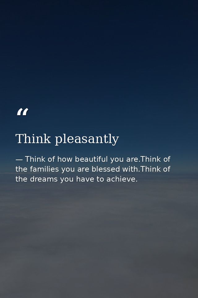 Think pleasantly — Think of how beautiful you are.Think of the families you are blessed with.Think of the dreams you have to achieve.