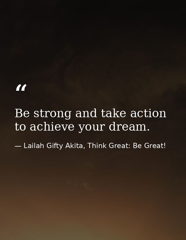 Be strong and take action to achieve your dream. — Lailah Gifty Akita, Think Great: Be Great!