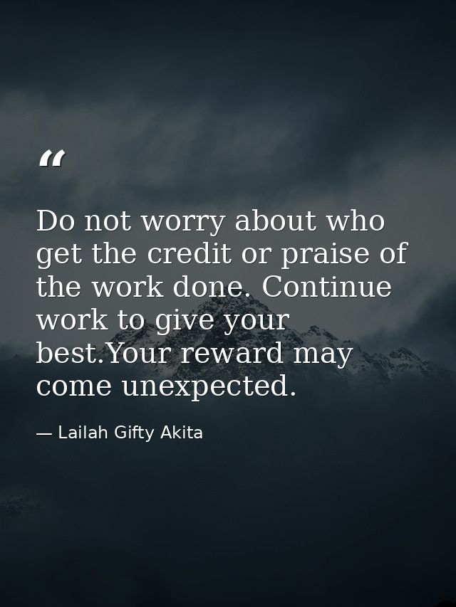 Do not worry about who get the credit or praise of the work done. Continue work to give your best.Your reward may come u — Lailah Gifty Akita