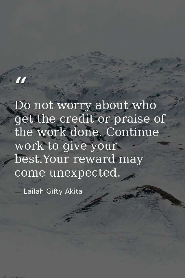 Do not worry about who get the credit or praise of the work done. Continue work to give your best.Your reward may come u — Lailah Gifty Akita