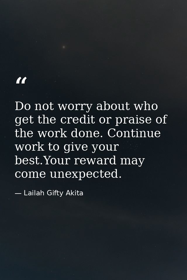 Do not worry about who get the credit or praise of the work done. Continue work to give your best.Your reward may come u — Lailah Gifty Akita