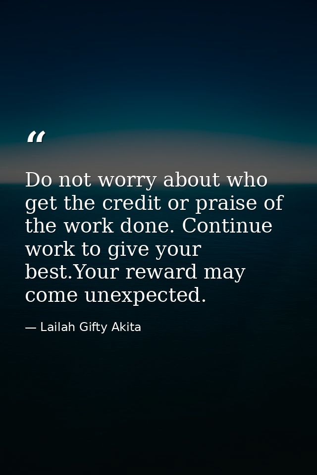 Do not worry about who get the credit or praise of the work done. Continue work to give your best.Your reward may come u — Lailah Gifty Akita