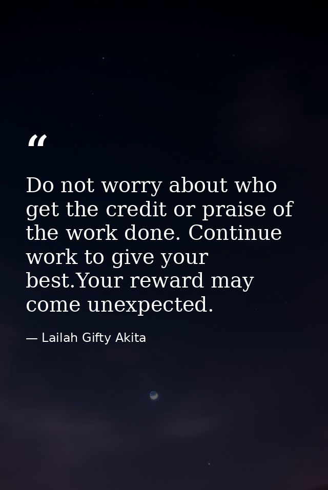 Do not worry about who get the credit or praise of the work done. Continue work to give your best.Your reward may come u — Lailah Gifty Akita