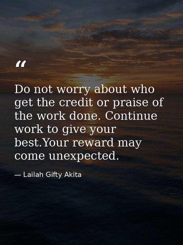 Do not worry about who get the credit or praise of the work done. Continue work to give your best.Your reward may come u — Lailah Gifty Akita
