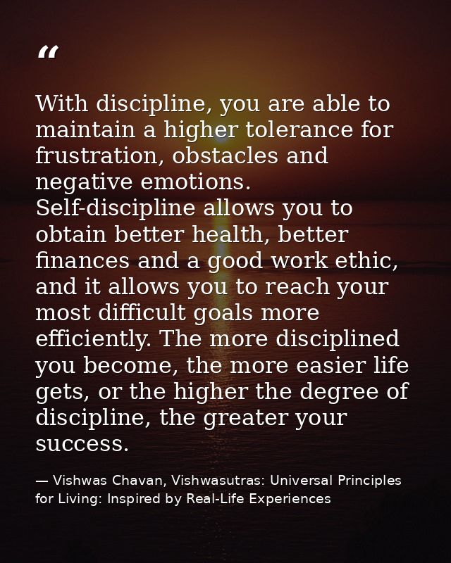 With discipline, you are able to maintain a higher tolerance for frustration, obstacles and negative emotions. Self-disc — Vishwas Chavan, Vishwasutras: Universal Principles for Living: Inspired by Real-Life Experiences