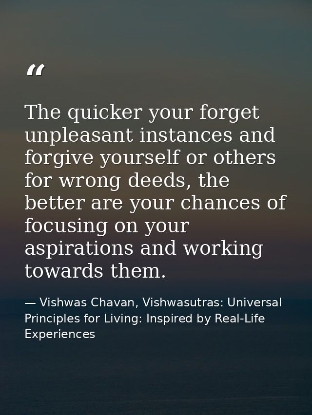 The quicker your forget unpleasant instances and forgive yourself or others for wrong deeds, the better are your chances — Vishwas Chavan, Vishwasutras: Universal Principles for Living: Inspired by Real-Life Experiences