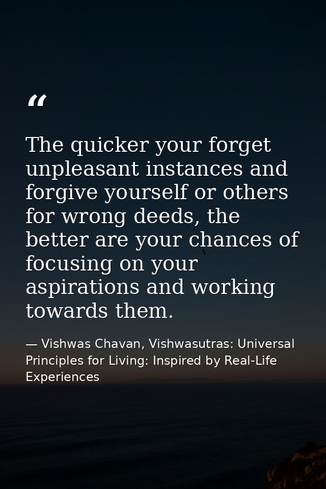 The quicker your forget unpleasant instances and forgive yourself or others for wrong deeds, the better are your chances — Vishwas Chavan, Vishwasutras: Universal Principles for Living: Inspired by Real-Life Experiences