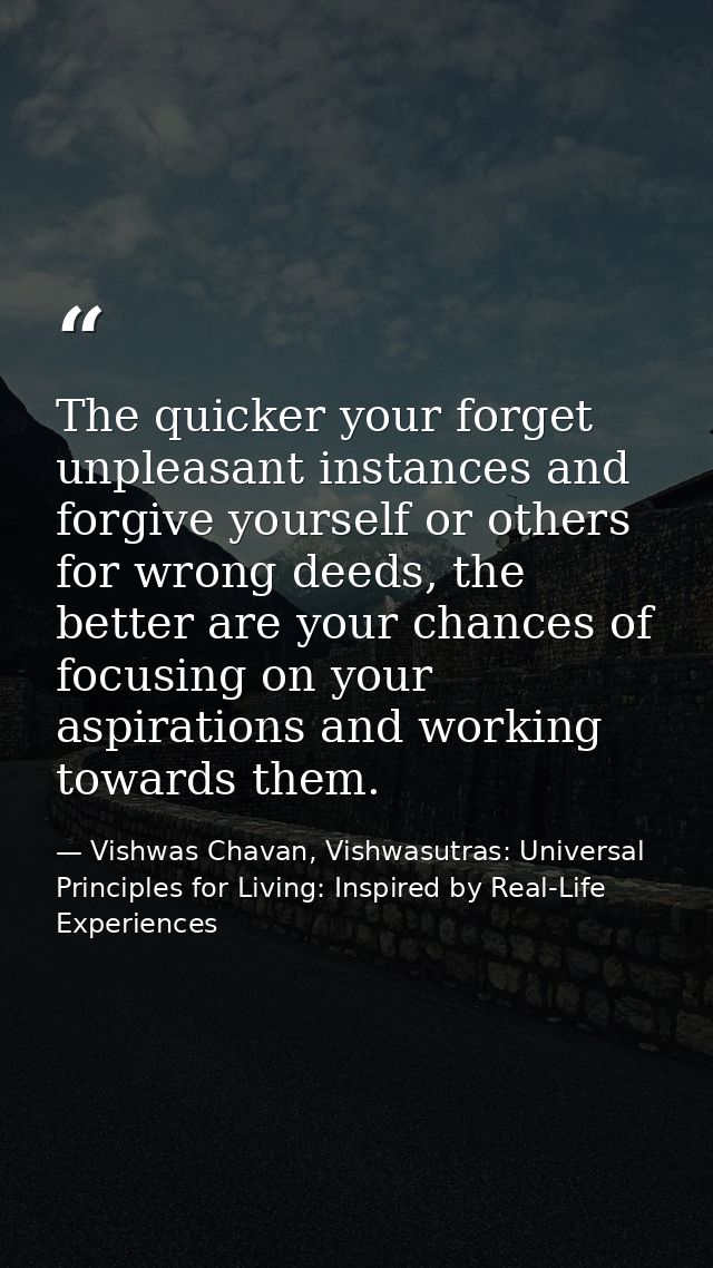 The quicker your forget unpleasant instances and forgive yourself or others for wrong deeds, the better are your chances — Vishwas Chavan, Vishwasutras: Universal Principles for Living: Inspired by Real-Life Experiences