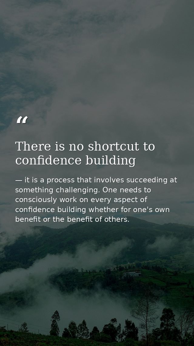 There is no shortcut to confidence building — it is a process that involves succeeding at something challenging. One needs to consciously work on every aspect of confidence building whether for one's own benefit or the benefit of others.