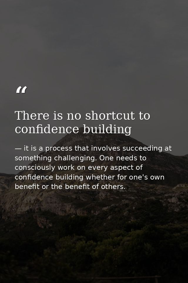 There is no shortcut to confidence building — it is a process that involves succeeding at something challenging. One needs to consciously work on every aspect of confidence building whether for one's own benefit or the benefit of others.