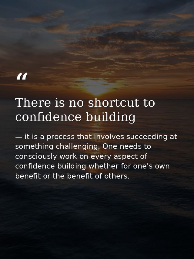 There is no shortcut to confidence building — it is a process that involves succeeding at something challenging. One needs to consciously work on every aspect of confidence building whether for one's own benefit or the benefit of others.