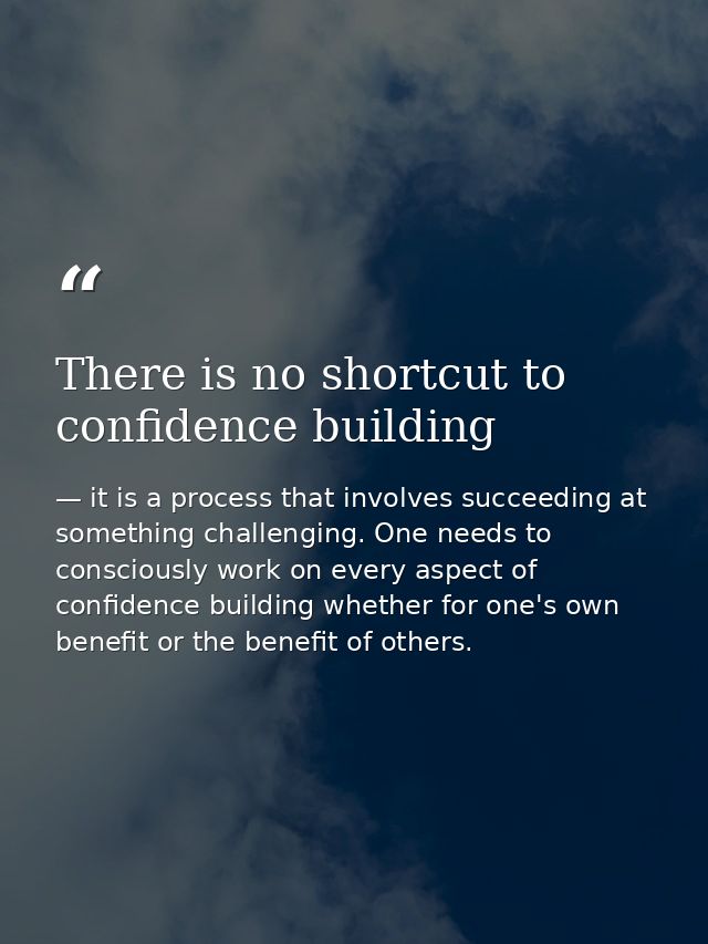 There is no shortcut to confidence building — it is a process that involves succeeding at something challenging. One needs to consciously work on every aspect of confidence building whether for one's own benefit or the benefit of others.