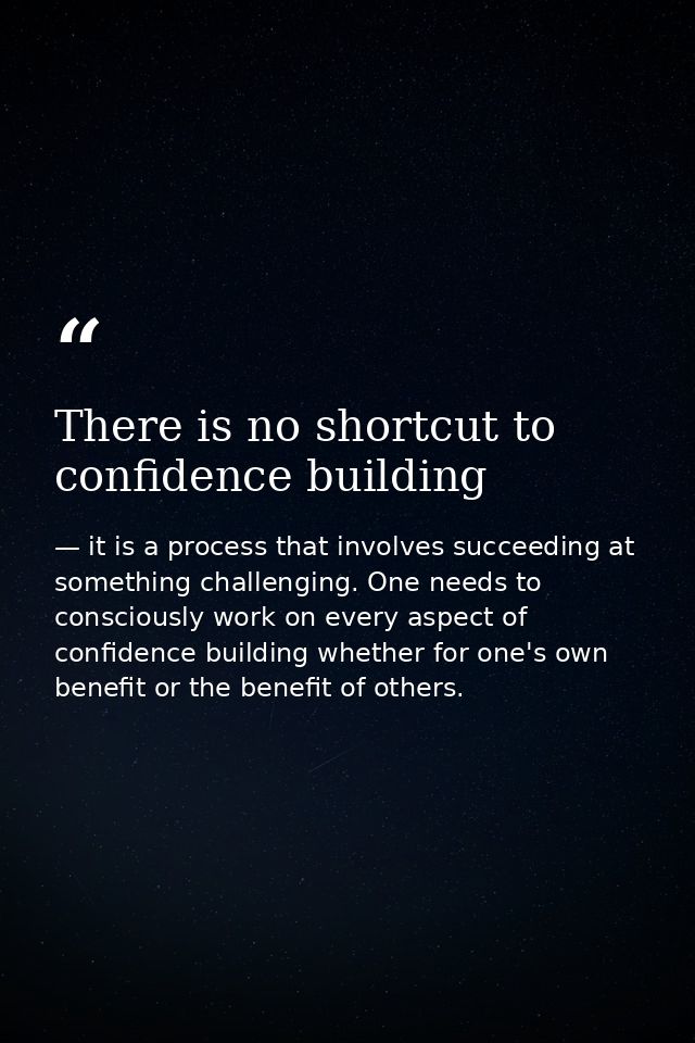 There is no shortcut to confidence building — it is a process that involves succeeding at something challenging. One needs to consciously work on every aspect of confidence building whether for one's own benefit or the benefit of others.