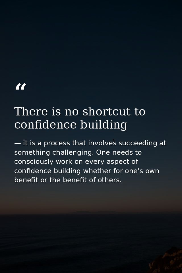 There is no shortcut to confidence building — it is a process that involves succeeding at something challenging. One needs to consciously work on every aspect of confidence building whether for one's own benefit or the benefit of others.