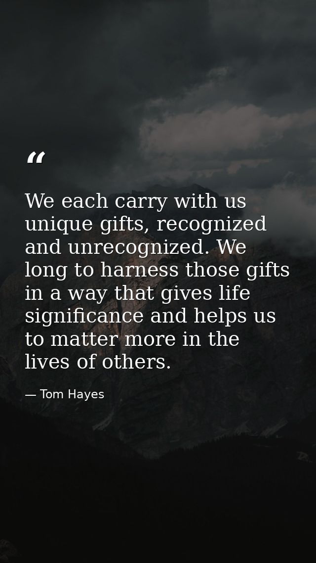 We each carry with us unique gifts, recognized and unrecognized. We long to harness those gifts in a way that gives life — Tom Hayes