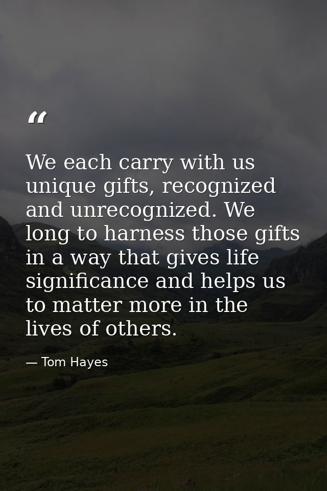 We each carry with us unique gifts, recognized and unrecognized. We long to harness those gifts in a way that gives life — Tom Hayes
