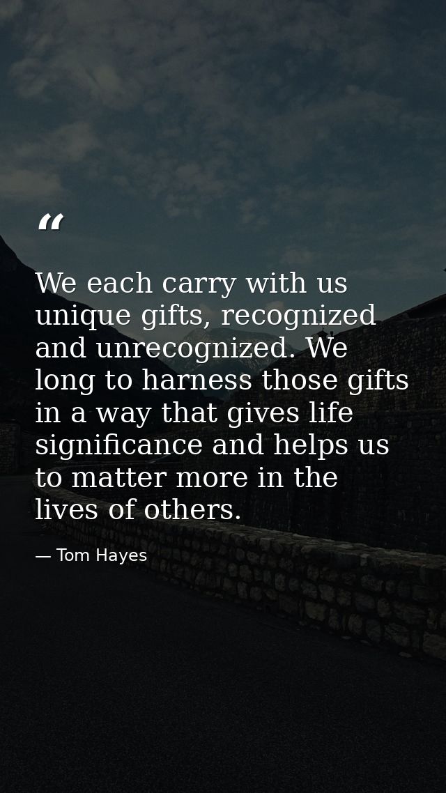 We each carry with us unique gifts, recognized and unrecognized. We long to harness those gifts in a way that gives life — Tom Hayes