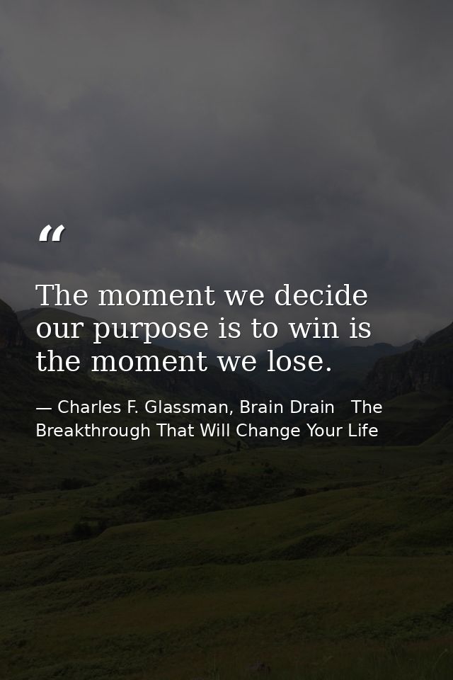 The moment we decide our purpose is to win is the moment we lose. — Charles F. Glassman, Brain Drain   The Breakthrough That Will Change Your Life