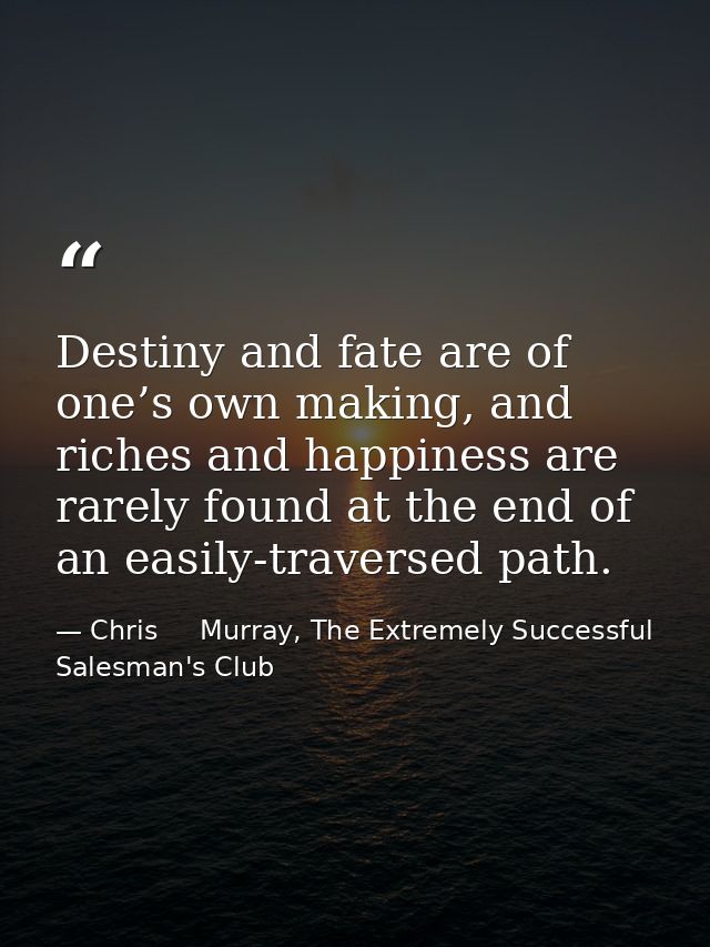 Destiny and fate are of one’s own making, and riches and happiness are rarely found at the end of an easily-traversed pa — Chris     Murray, The Extremely Successful Salesman's Club